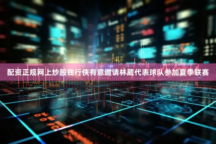 配资正规网上炒股独行侠有意邀请林葳代表球队参加夏季联赛