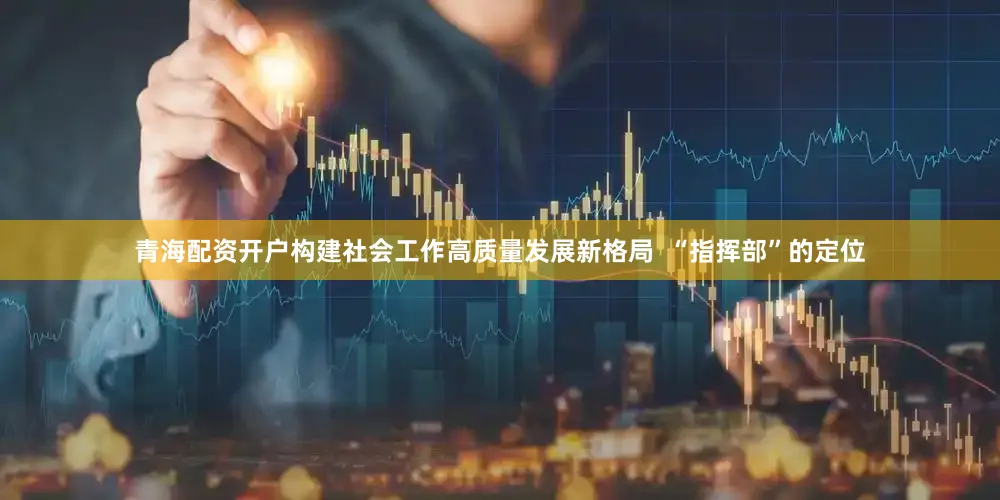 青海配资开户构建社会工作高质量发展新格局  “指挥部”的定位