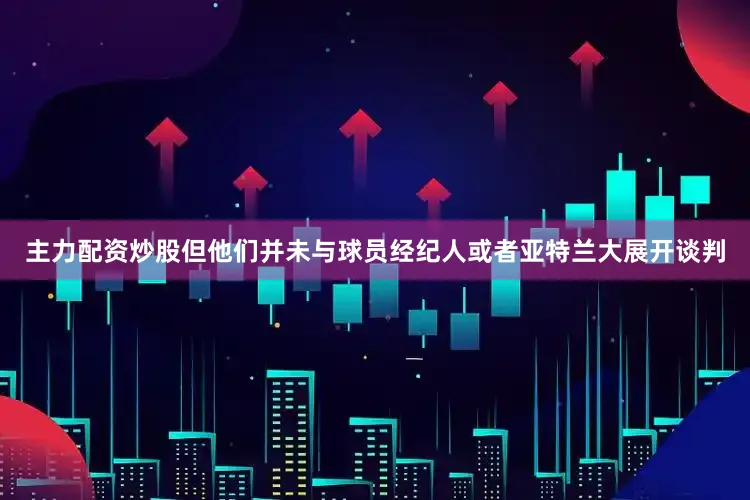 主力配资炒股但他们并未与球员经纪人或者亚特兰大展开谈判