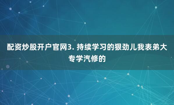 配资炒股开户官网3. 持续学习的狠劲儿我表弟大专学汽修的