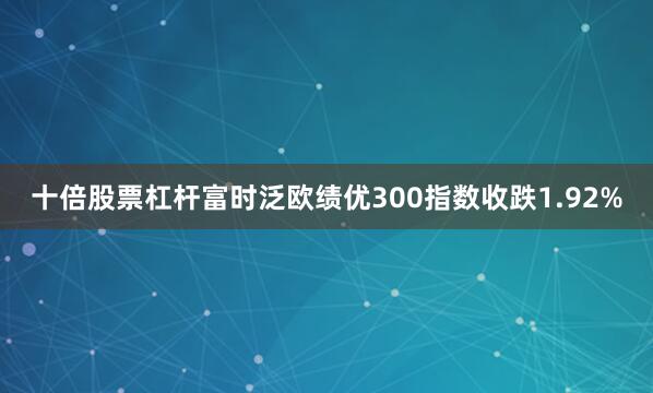 十倍股票杠杆富时泛欧绩优300指数收跌1.92%
