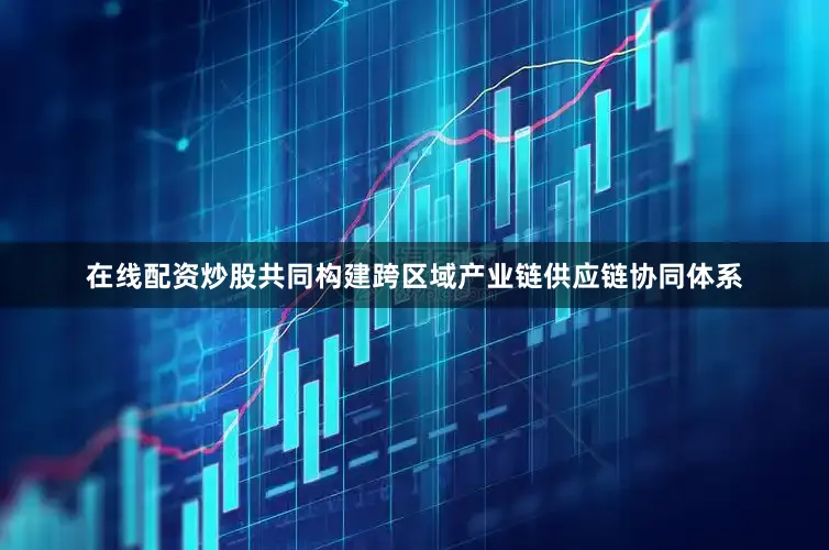 在线配资炒股共同构建跨区域产业链供应链协同体系