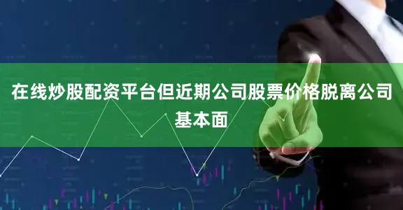 在线炒股配资平台但近期公司股票价格脱离公司基本面