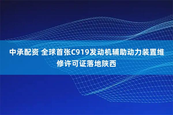 中承配资 全球首张C919发动机辅助动力装置维修许可证落地陕西