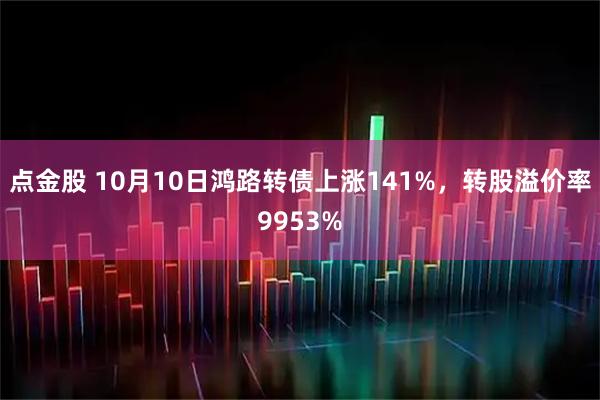 点金股 10月10日鸿路转债上涨141%，转股溢价率9953%