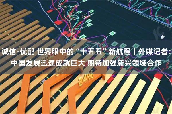 诚信-优配 世界眼中的“十五五”新航程｜外媒记者：中国发展迅速成就巨大 期待加强新兴领域合作