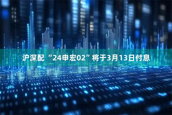 沪深配 “24申宏02”将于3月13日付息