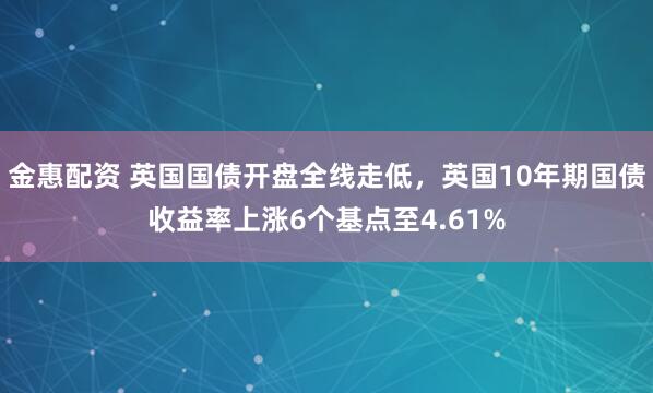 金惠配资 英国国债开盘全线走低，英国10年期国债收益率上涨6个基点至4.61%