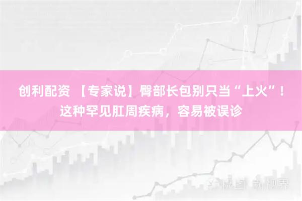 创利配资 【专家说】臀部长包别只当“上火”！这种罕见肛周疾病，容易被误诊