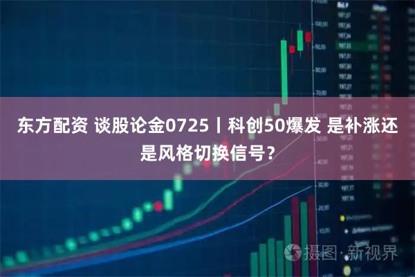 东方配资 谈股论金0725丨科创50爆发 是补涨还是风格切换信号？