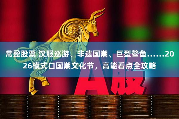 常盈股票 汉服巡游、非遗国潮、巨型鳌鱼……2026模式口国潮文化节，高能看点全攻略