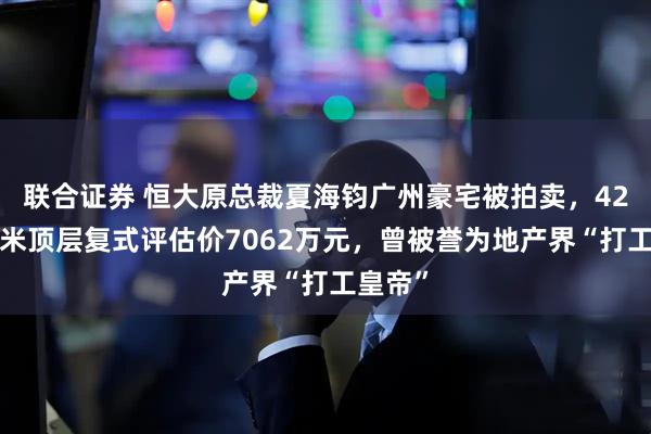 联合证券 恒大原总裁夏海钧广州豪宅被拍卖，428平方米顶层复式评估价7062万元，曾被誉为地产界“打工皇帝”