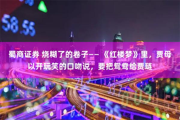 蜀商证券 烧糊了的卷子—— 《红楼梦》里，贾母以开玩笑的口吻说，要把鸳鸯给贾琏