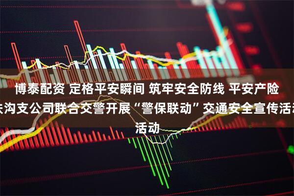 博泰配资 定格平安瞬间 筑牢安全防线 平安产险扶沟支公司联合交警开展“警保联动”交通安全宣传活动